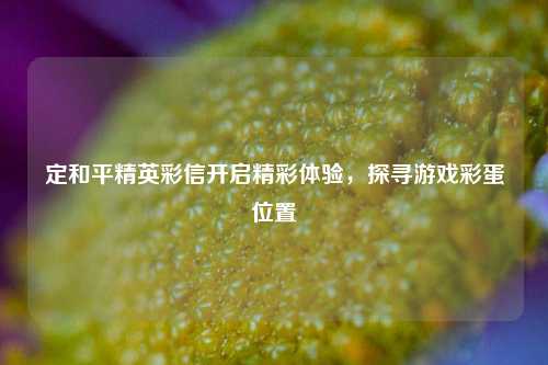 定和平精英彩信开启精彩体验，探寻游戏彩蛋位置