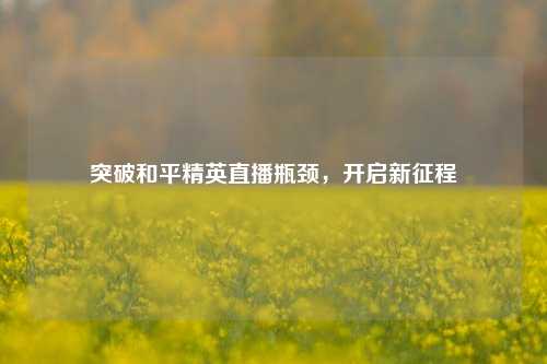 突破和平精英直播瓶颈，开启新征程