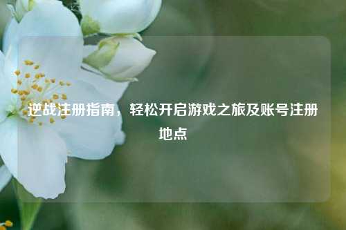 逆战注册指南，轻松开启游戏之旅及账号注册地点